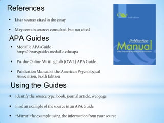 References


Lists sources cited in the essay



May contain sources consulted, but not cited

APA Guides


Medaille APA Guide http://libraryguides.medaille.edu/apa



Purdue Online Writing Lab (OWL) APA Guide



Publication Manual of the American Psychological
Association, Sixth Edition

Using the Guides


Identify the source type: book, journal article, webpage



Find an example of the source in an APA Guide



“Mirror” the example using the information from your source

 
