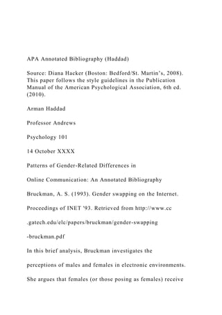 APA Annotated Bibliography (Haddad)
Source: Diana Hacker (Boston: Bedford/St. Martin’s, 2008).
This paper follows the style guidelines in the Publication
Manual of the American Psychological Association, 6th ed.
(2010).
Arman Haddad
Professor Andrews
Psychology 101
14 October XXXX
Patterns of Gender-Related Differences in
Online Communication: An Annotated Bibliography
Bruckman, A. S. (1993). Gender swapping on the Internet.
Proceedings of INET '93. Retrieved from http://www.cc
.gatech.edu/elc/papers/bruckman/gender-swapping
-bruckman.pdf
In this brief analysis, Bruckman investigates the
perceptions of males and females in electronic environments.
She argues that females (or those posing as females) receive
 