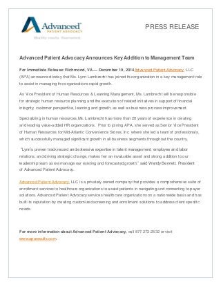 Advanced Patient Advocacy Announces Key Addition to Management Team
For Immediate Release: Richmond, VA — December 19, 2014Advanced Patient Advocacy, LLC
(APA) announced today that Ms. Lynn Lambrecht has joined the organization in a key management role
to assist in managing the organizations rapid growth.
As Vice President of Human Resources & Learning Management, Ms. Lambrecht will be responsible
for strategic human resource planning and the execution of related initiatives in support of financial
integrity, customer perspective, learning and growth, as well as business process improvement.
Specializing in human resources,Ms. Lambrecht has more than 20 years of experience in creating
and leading value-added HR organizations. Prior to joining APA, she served as Senior Vice President
of Human Resources for Mid-Atlantic Convenience Stores, Inc. where she led a team of professionals,
which successfully managed significant growth in all business segments throughout the country.
“Lynn’s proven track record and extensive expertise in talent management, employee and labor
relations, and driving strategic change, makes her an invaluable asset and strong addition to our
leadership team as we manage our existing and forecasted growth.” said Wendy Bennett, President
of Advanced Patient Advocacy.
Advanced Patient Advocacy, LLC is a privately owned company that provides a comprehensive suite of
enrollment services to healthcare organizations to assist patients in navigating and connecting to payer
solutions. Advanced Patient Advocacy services healthcare organizations on a nationwide basis and has
built its reputation by creating customized screening and enrollment solutions to address client specific
needs.
For more information about Advanced Patient Advocacy, call 877.272.2532 or visit
www.aparesults.com.
PRESS RELEASE
 