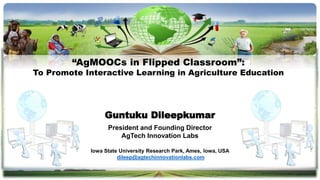 Guntuku Dileepkumar
President and Founding Director
AgTech Innovation Labs
Iowa State University Research Park, Ames, Iowa, USA
dileep@agtechinnovationlabs.com
“AgMOOCs in Flipped Classroom”:
To Promote Interactive Learning in Agriculture Education
 