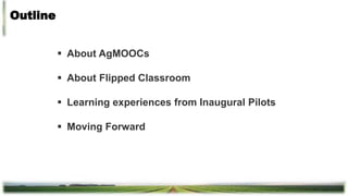 Outline
 About AgMOOCs
 About Flipped Classroom
 Learning experiences from Inaugural Pilots
 Moving Forward
 