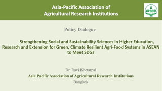 Asia-Pacific Association of
Agricultural Research Institutions
Policy Dialogue
Strengthening Social and Sustainability Sciences in Higher Education,
Research and Extension for Green, Climate Resilient Agri-Food Systems in ASEAN
to Meet SDGs
Dr. Ravi Khetarpal
Asia Pacific Association of Agricultural Research Institutions
Bangkok
 
