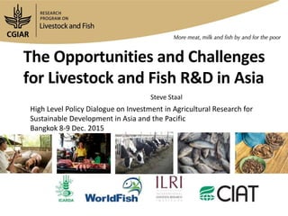 The Opportunities and Challenges
for Livestock and Fish R&D in Asia
Steve Staal
High Level Policy Dialogue on Investment in Agricultural Research for
Sustainable Development in Asia and the Pacific
Bangkok 8-9 Dec. 2015
 