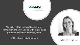 Mariëtte Gross
Mariette Gross
We believe that the world needs more
connection and trust to deal with the complex
problems like youth unemployment.
iCRA helps to build that trust
 