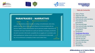 APAsionándome con la Séptima Edición
Normas APA
Tabla de Contenido
❑ Citas y Pasos
❑ Tipos de citas
❑ Estilos de las citas
❑ Cita textual corta narrativa
❑ Cita textual corta
parentética
❑ Cita textual larga
❑ Cita textual larga-narrativa
❑ Cita textual larga-
parentética
❑ Parafraseo
❑ Parafraseo Narrativo
❑ Parafraseo parentético
❑ Tipos de autores
❑ Cita de una cita
❑ Citas sin Referencias
❑ Formato de citas
❑ Recuerda…
❑ Tomado de…
 