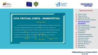 APAsionándome con la Séptima Edición
Normas APA
Tabla de Contenido
❑ Citas y Pasos
❑ Tipos de citas
❑ Estilos de las citas
❑ Cita textual corta narrativa
❑ Cita textual corta
parentética
❑ Cita textual larga
❑ Cita textual larga-narrativa
❑ Cita textual larga-
parentética
❑ Parafraseo
❑ Parafraseo Narrativo
❑ Parafraseo parentético
❑ Tipos de autores
❑ Cita de una cita
❑ Citas sin Referencias
❑ Formato de citas
❑ Recuerda…
❑ Tomado de…
 