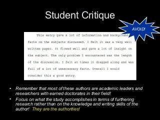 Student Critique
AVOID!
• Remember that most of these authors are academic leaders and
researchers with earned doctorates in their field!
• Focus on what the study accomplishes in terms of furthering
research rather than on the knowledge and writing skills of the
author! They are the authorities!
 