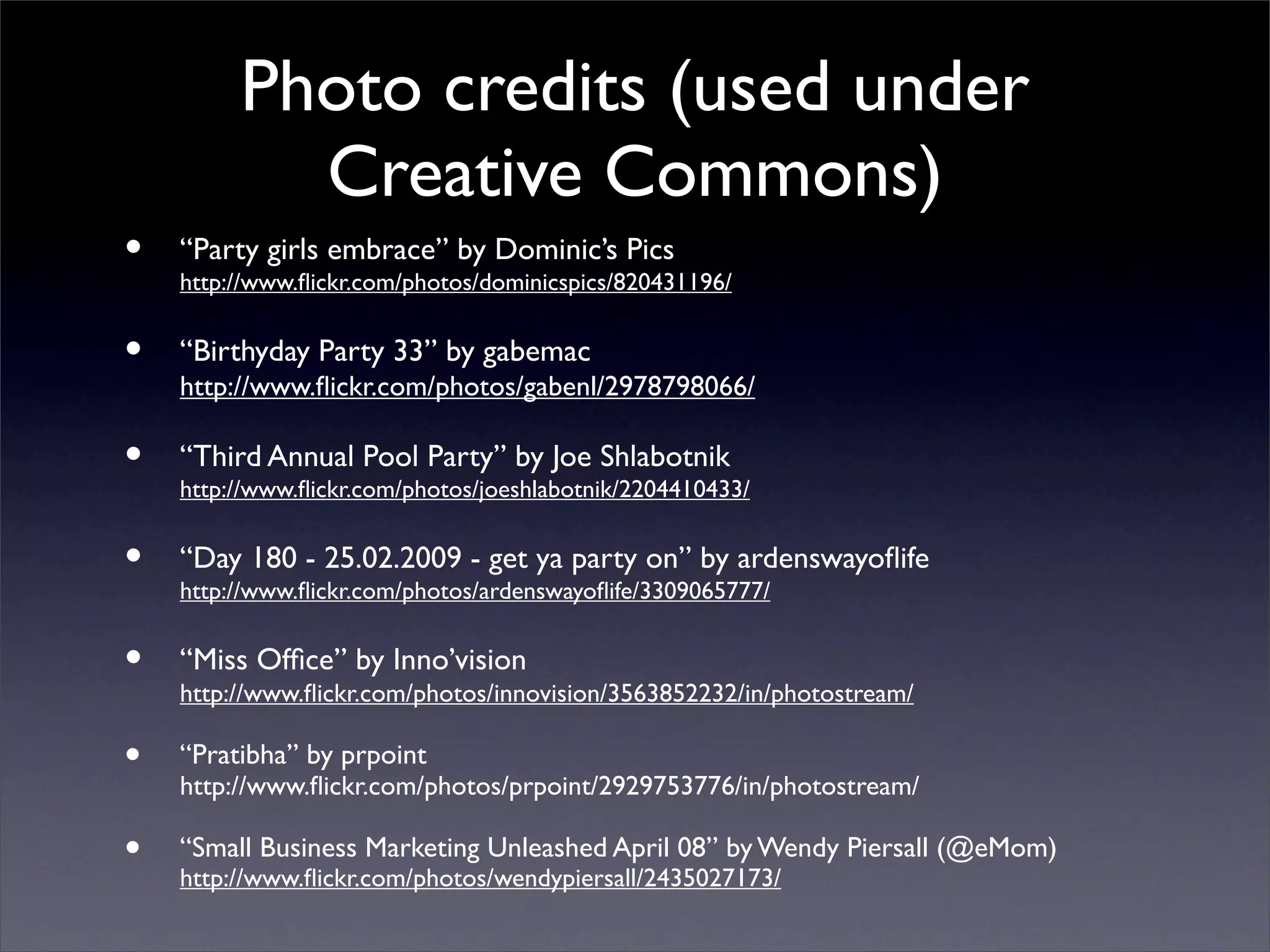 Photo credits (used under
           Creative Commons)
•   “Party girls embrace” by Dominic’s Pics
    http://www.ﬂickr.com/photos/dominicspics/820431196/


•   “Birthyday Party 33” by gabemac
    http://www.ﬂickr.com/photos/gabenl/2978798066/

•   “Third Annual Pool Party” by Joe Shlabotnik
    http://www.ﬂickr.com/photos/joeshlabotnik/2204410433/


•   “Day 180 - 25.02.2009 - get ya party on” by ardenswayoﬂife
    http://www.ﬂickr.com/photos/ardenswayoﬂife/3309065777/


•   “Miss Ofﬁce” by Inno’vision
    http://www.ﬂickr.com/photos/innovision/3563852232/in/photostream/

•   “Pratibha” by prpoint
    http://www.ﬂickr.com/photos/prpoint/2929753776/in/photostream/

•   “Small Business Marketing Unleashed April 08” by Wendy Piersall (@eMom)
    http://www.ﬂickr.com/photos/wendypiersall/2435027173/
 