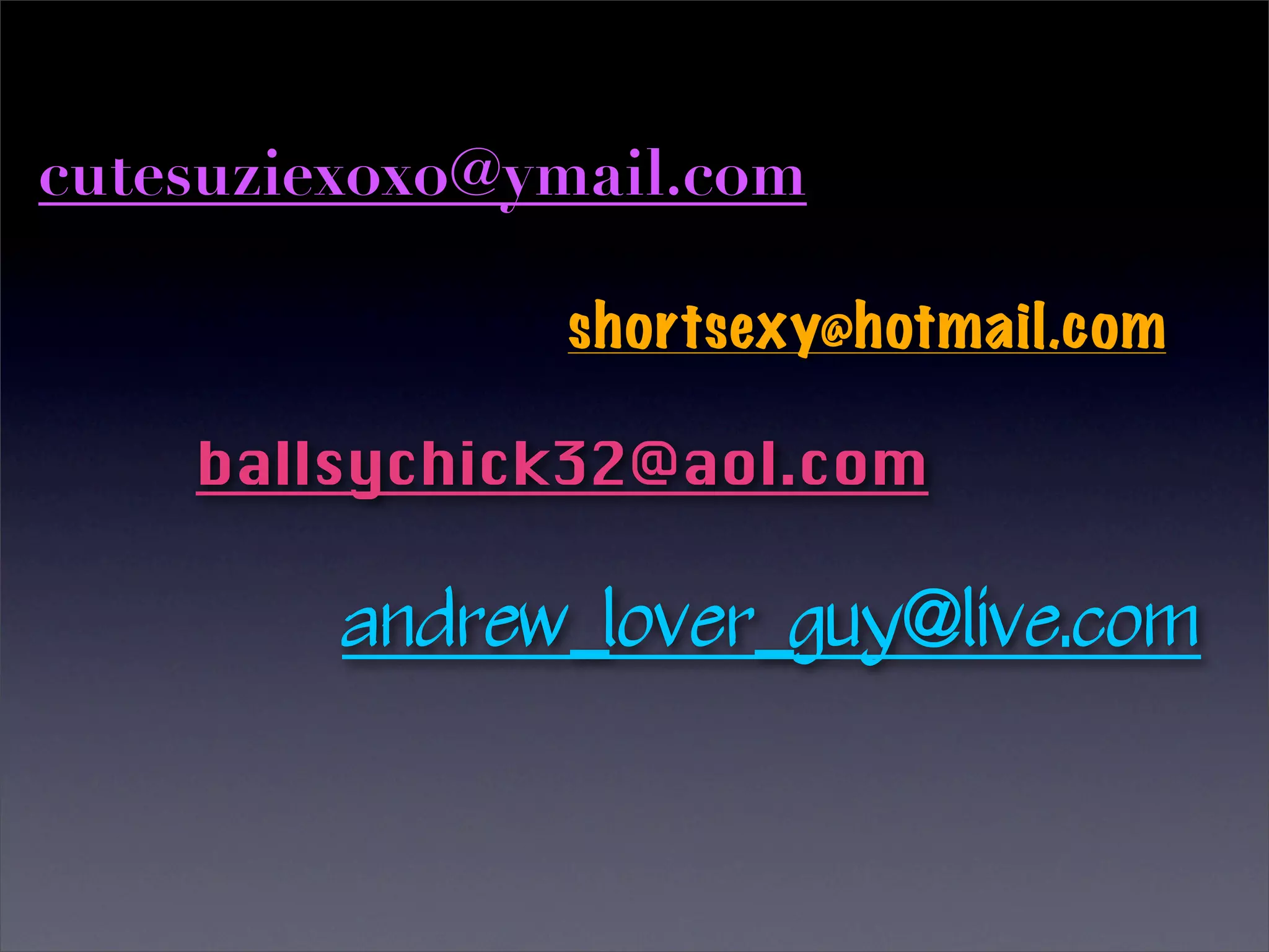 cutesuziexoxo@ymail.com

               shortsexy@hotmail.com

    ballsychick32@aol.com

         andrew_lover_guy@live.com
 