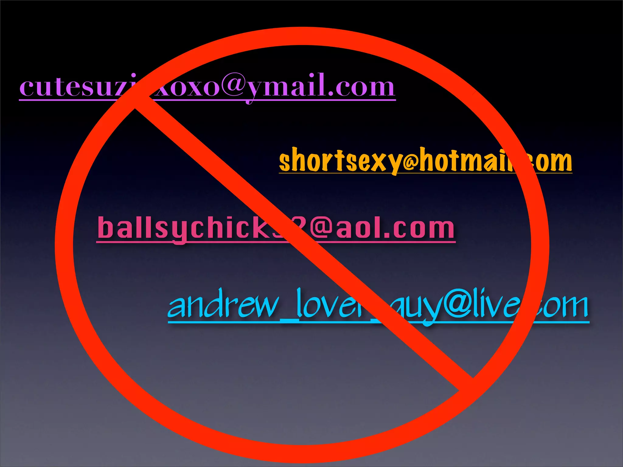 cutesuziexoxo@ymail.com

               shortsexy@hotmail.com

    ballsychick32@aol.com

         andrew_lover_guy@live.com
 