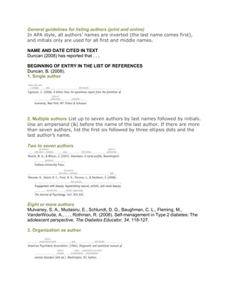General guidelines for listing authors (print and online)
In APA style, all authors’ names are inverted (the last name comes first),
and initials only are used for all first and middle names.

NAME AND DATE CITED IN TEXT
Duncan (2008) has reported that . . .

BEGINNING OF ENTRY IN THE LIST OF REFERENCES
Duncan, B. (2008).
1. Single author




2. Multiple authors List up to seven authors by last names followed by initials.
Use an ampersand (&) before the name of the last author. If there are more
than seven authors, list the first six followed by three ellipsis dots and the
last author’s name.

Two to seven authors




Eight or more authors
Mulvaney, S. A., Mudasiru, E., Schlundt, D. G., Baughman, C. L., Fleming, M.,
VanderWoude, A., . . . Rothman, R. (2008). Self-management in Type 2 diabetes: The
adolescent perspective. The Diabetes Educator, 34, 118-127.

3. Organization as author
 