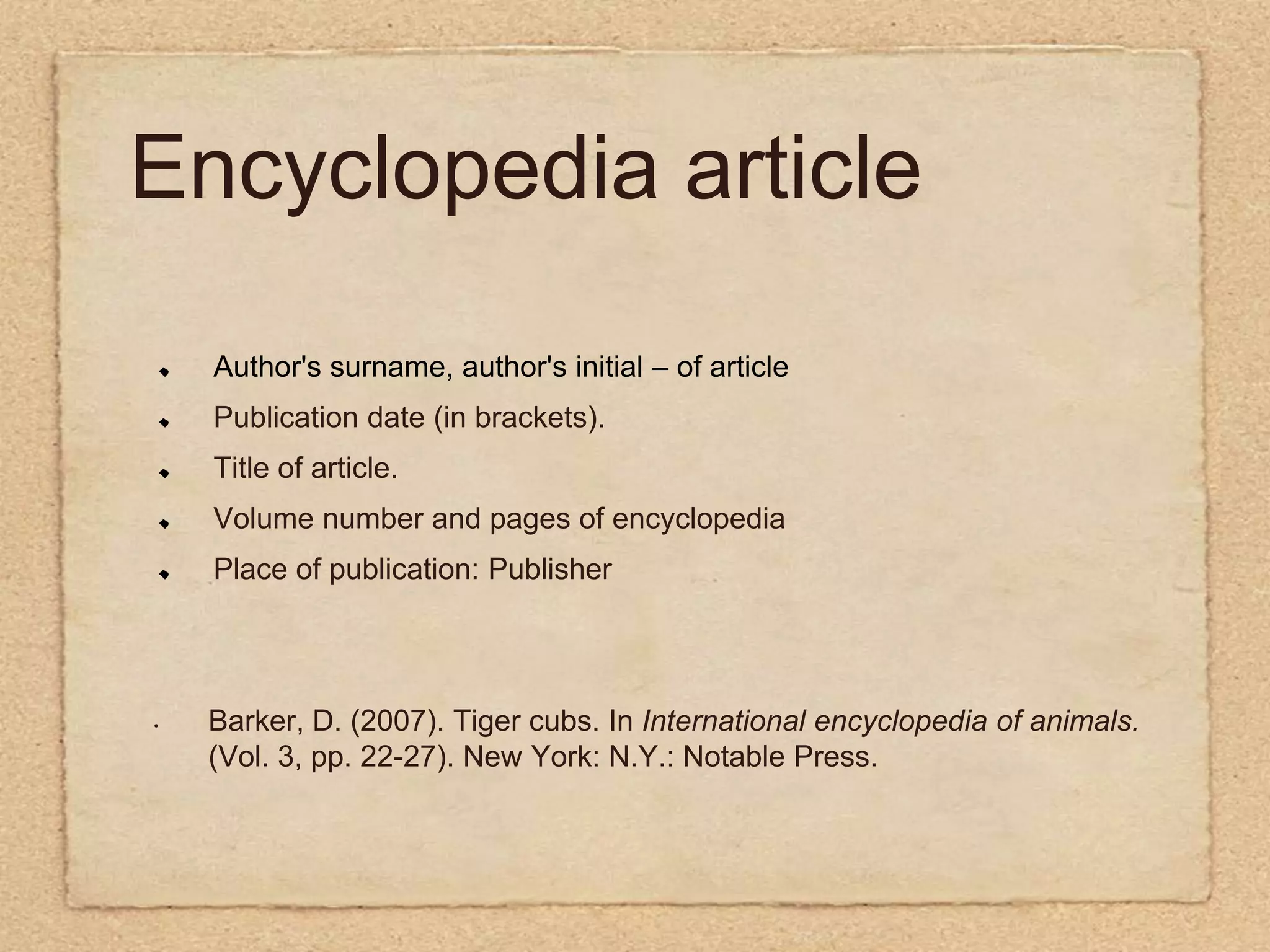 Encyclopedia articleAuthor's surname, author's initial – of articlePublication date (in brackets).Title of article.Volume number and pages of encyclopediaPlace of publication: PublisherBarker, D. (2007). Tiger cubs. In International encyclopedia of animals.(Vol. 3, pp. 22-27). New York: N.Y.: Notable Press.