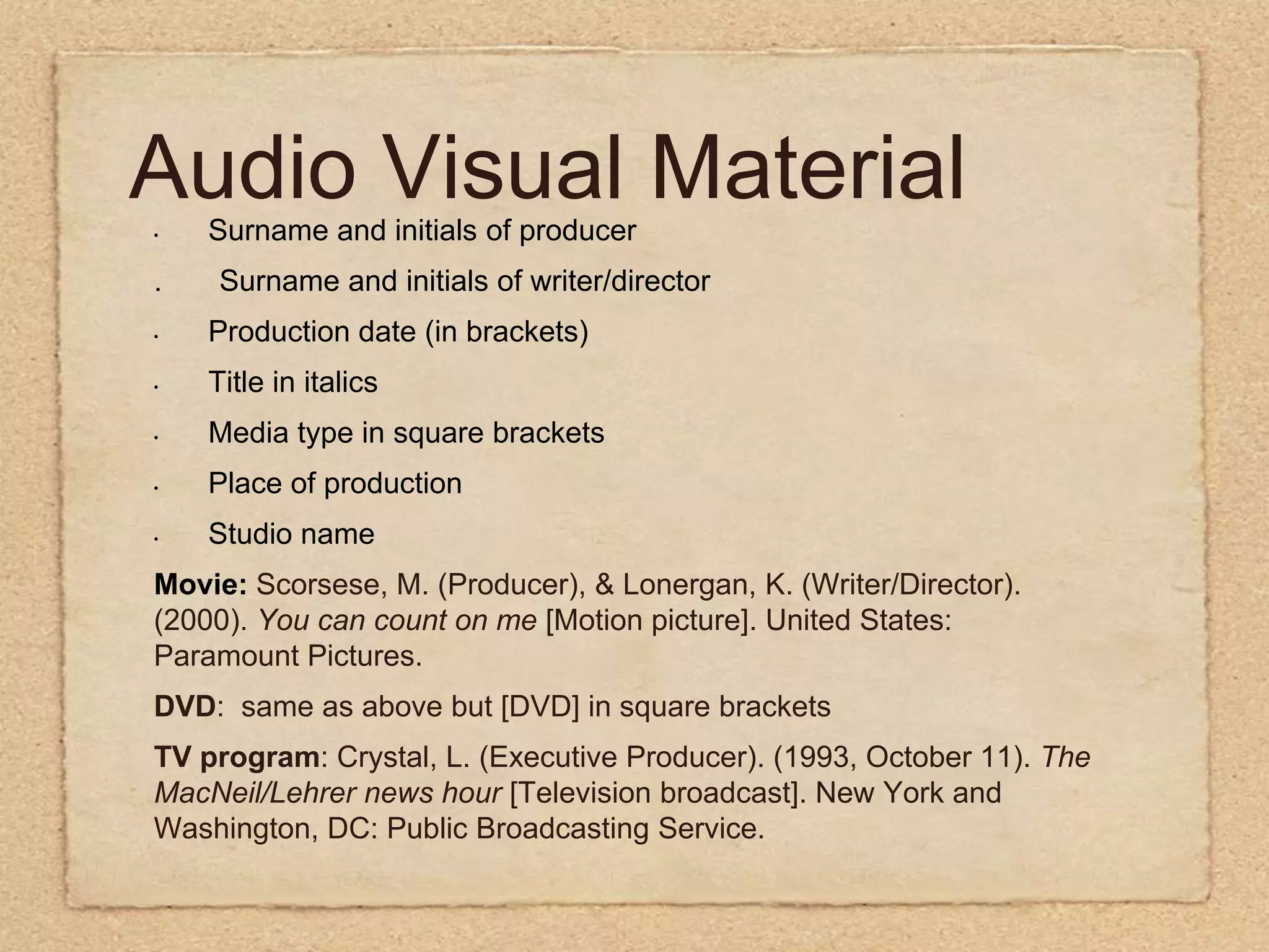 Audio Visual MaterialSurname and initials of producer.      Surname and initials of writer/directorProduction date (in brackets)Title in italicsMedia type in square bracketsPlace of productionStudio nameMovie: Scorsese, M. (Producer), & Lonergan, K. (Writer/Director). (2000). You can count on me [Motion picture]. United States: Paramount Pictures.DVD:  same as above but [DVD] in square bracketsTV program: Crystal, L. (Executive Producer). (1993, October 11). The MacNeil/Lehrer news hour [Television broadcast]. New York and Washington, DC: Public Broadcasting Service.
