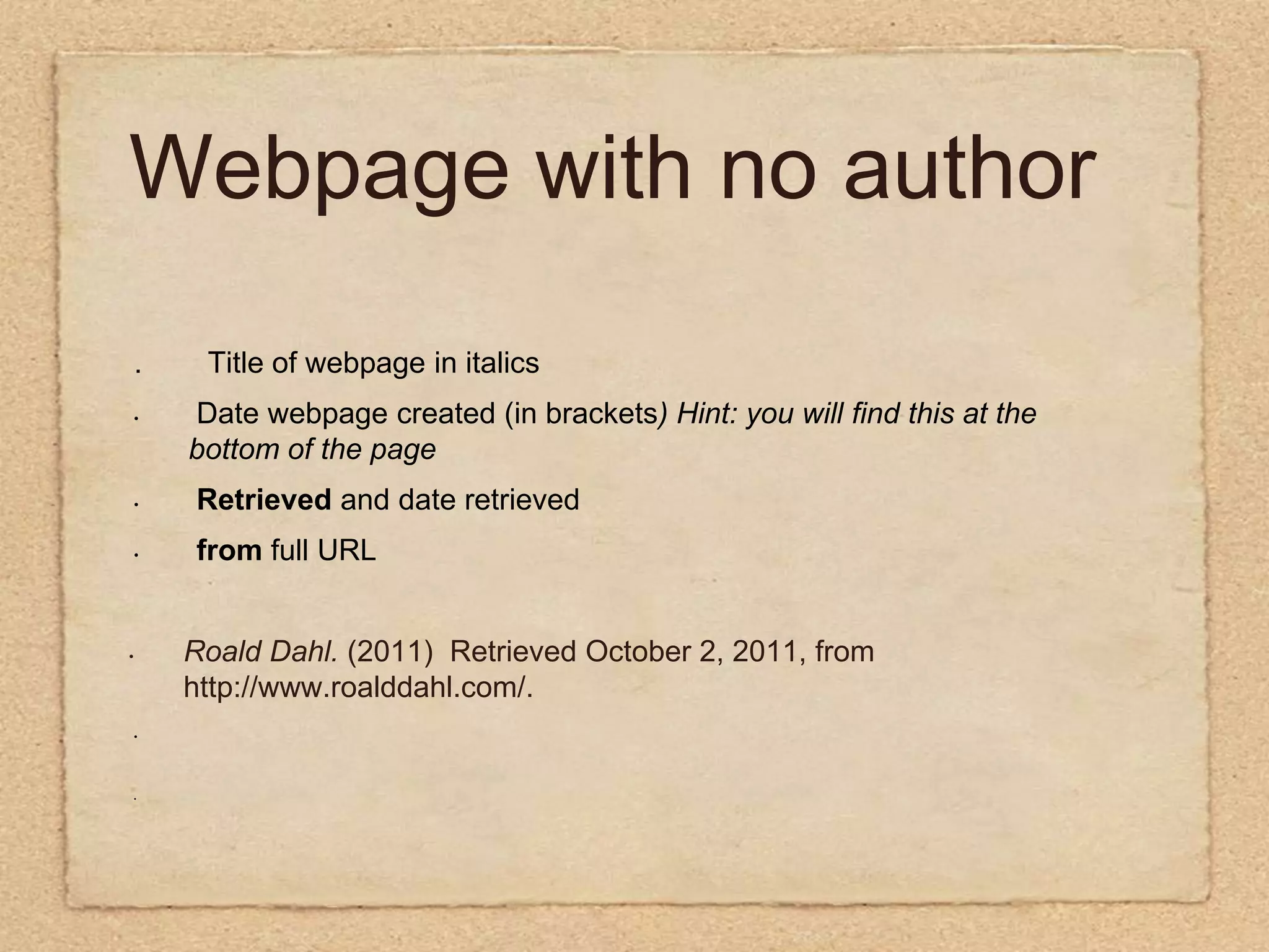 Webpage with no author .        Title of webpage in italics  Date webpage created (in brackets) Hint: you will find this at the   bottom of the page Retrieved and date retrieved from full URL  Roald Dahl. (2011)  Retrieved October 2, 2011, from http://www.roalddahl.com/.          