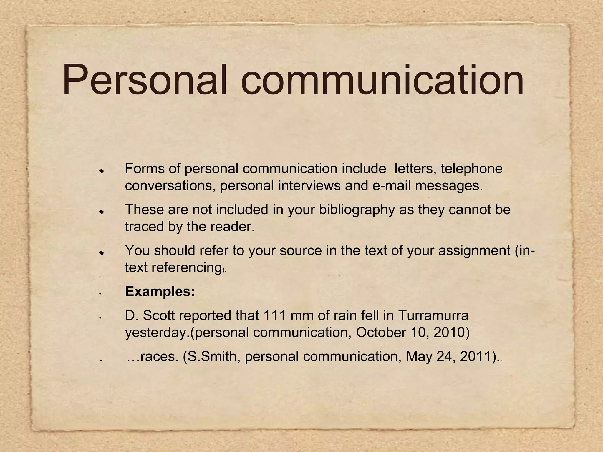 Personal communicationForms of personal communication include  letters, telephone conversations, personal interviews and e-mail messages. These are not included in your bibliography as they cannot be traced by the reader.You should refer to your source in the text of your assignment (in-text referencing).Examples:  D. Scott reported that 111 mm of rain fell in Turramurra yesterday.(personal communication, October 10, 2010) .      …races. (S.Smith, personal communication, May 24, 2011)...    