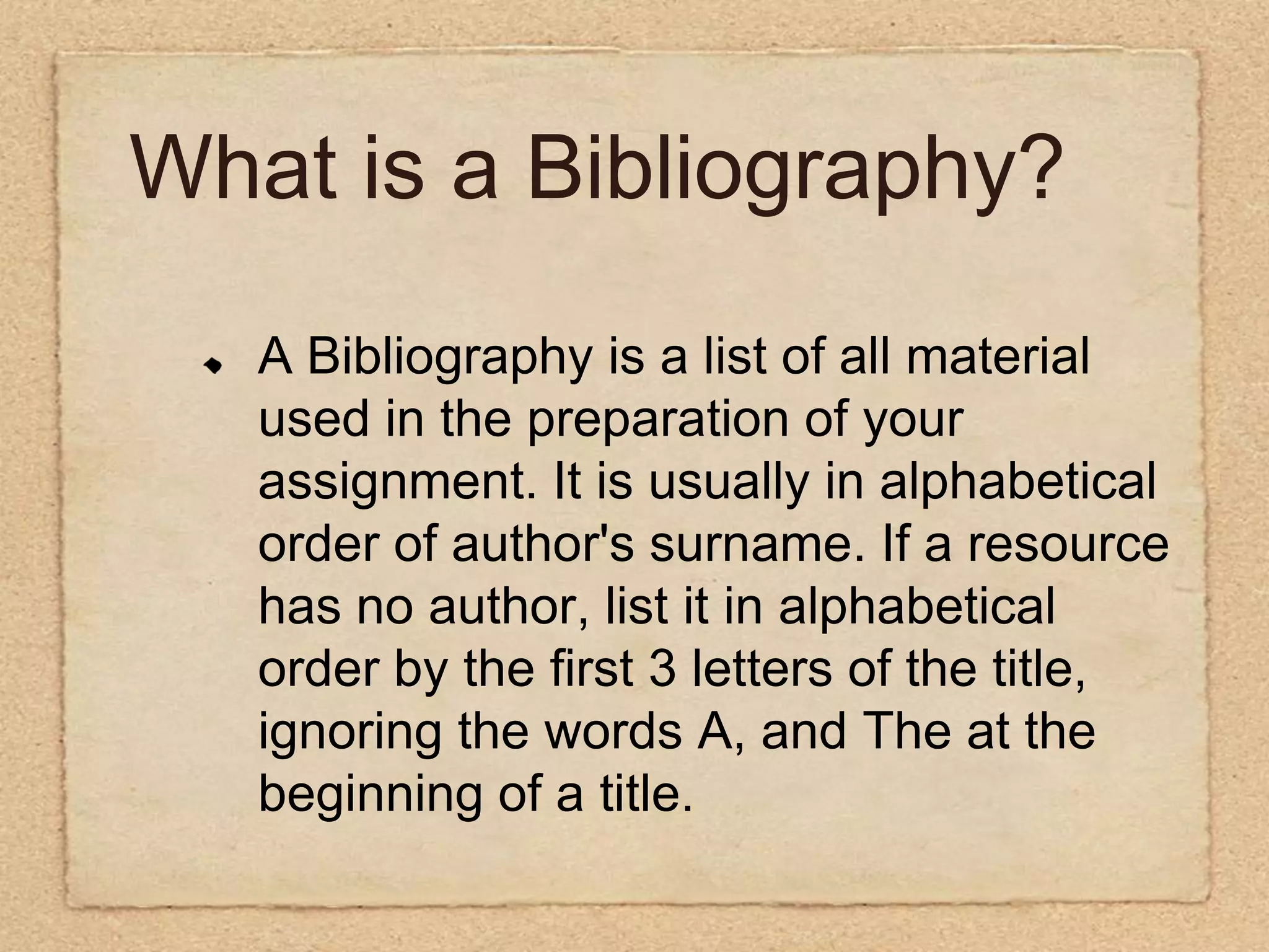 What is a Bibliography??  A Bibliography is a list of all material used in the preparation of your assignment. It is usually in alphabetical order of author's surname. If a resource has no author, list it in alphabetical order by the first 3 letters of the title, ignoring the words A, and The at the beginning of a title.   