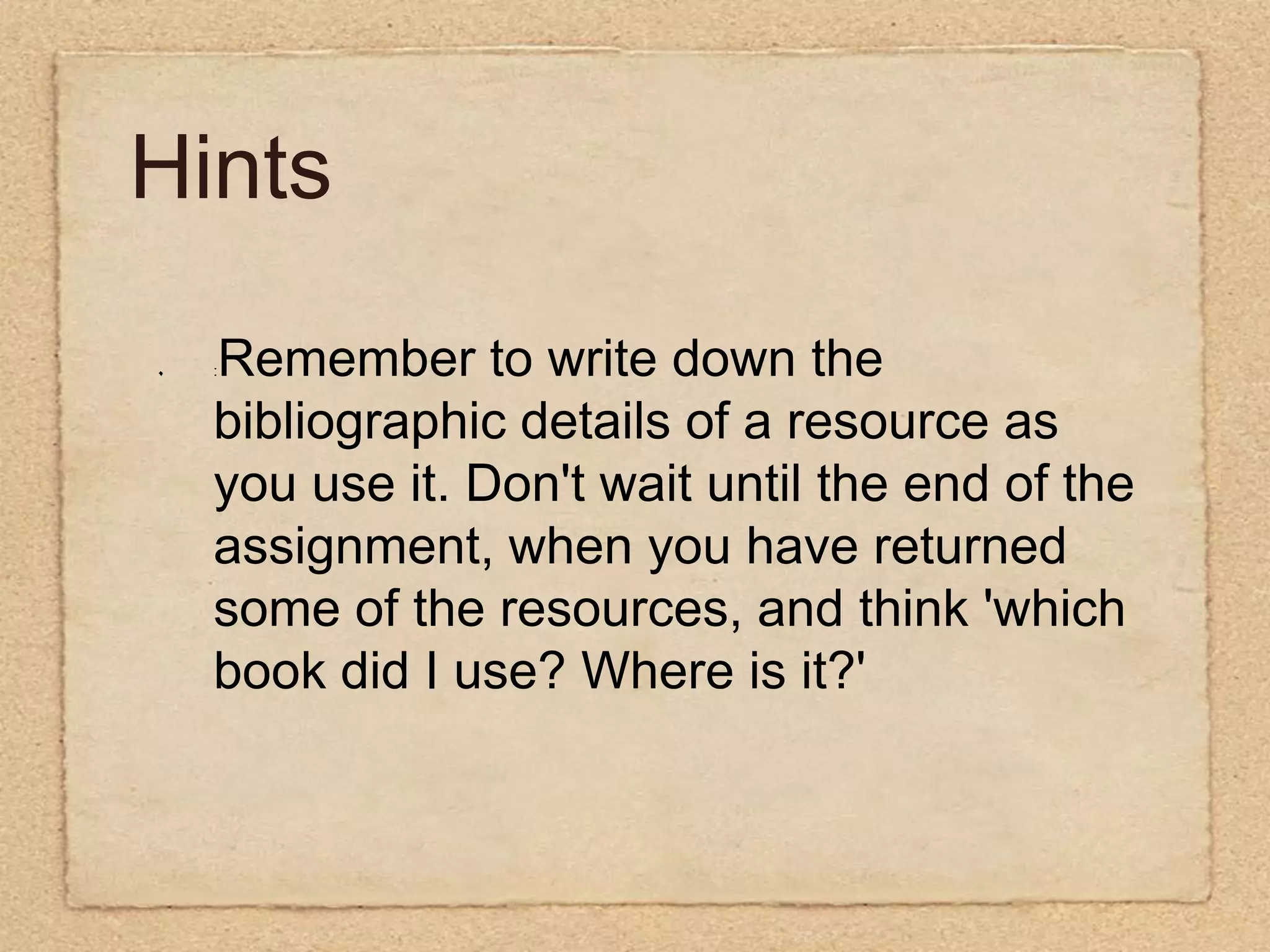 Hints:Remember to write down the bibliographic details of a resource as you use it. Don't wait until the end of the assignment, when you have returned some of the resources, and think 'which book did I use? Where is it?'   