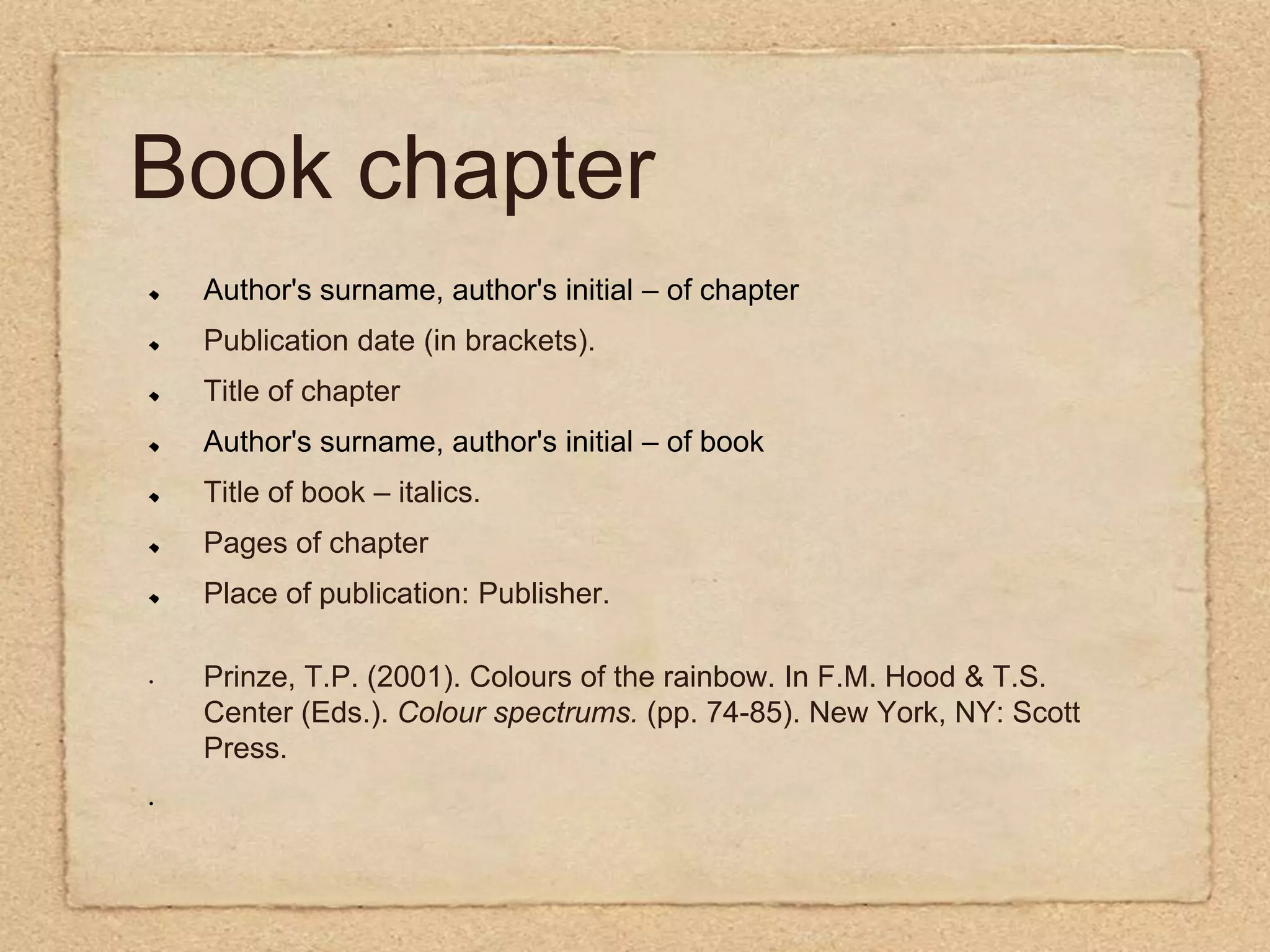 Book chapterAuthor's surname, author's initial – of chapterPublication date (in brackets).Title of chapterAuthor's surname, author's initial – of bookTitle of book – italics.Pages of chapterPlace of publication: Publisher.Prinze, T.P. (2001). Colours of the rainbow. In F.M. Hood & T.S. Center (Eds.). Colour spectrums.(pp. 74-85). New York, NY: Scott Press. 