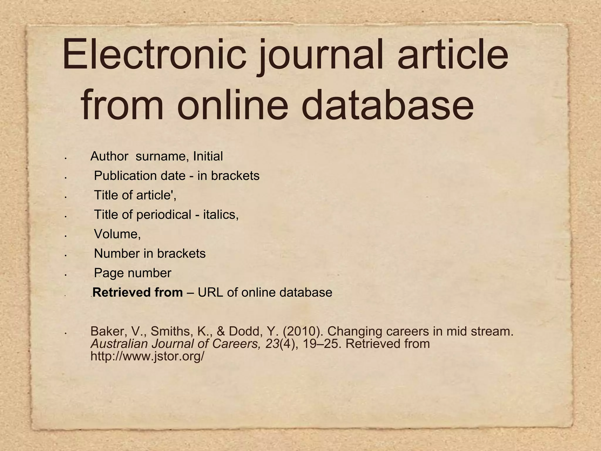 Electronic journal article from online databaseAuthor  surname, Initial Publication date - in brackets  Title of article',  Title of periodical - italics,  Volume,  Number in brackets  Page number.Retrieved from – URL of online databaseBaker, V., Smiths, K., & Dodd, Y. (2010). Changing careers in mid stream. Australian Journal of Careers, 23(4), 19–25. Retrieved from http://www.jstor.org/    