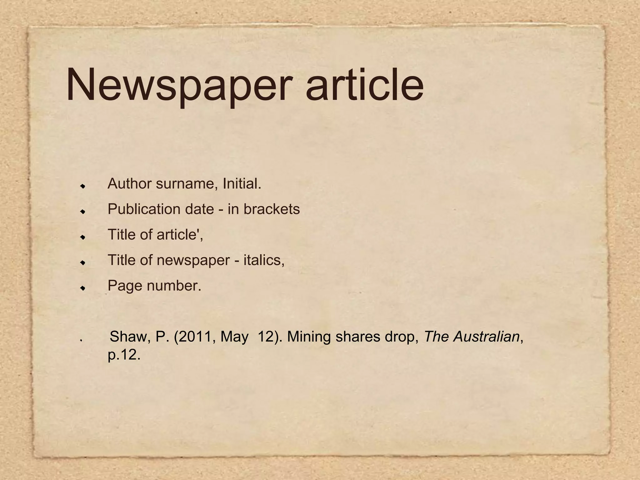 Newspaper articleAuthor surname, Initial.Publication date - in brackets Title of article', Title of newspaper - italics, Page number. Shaw, P. (2011, May  12). Mining shares drop, The Australian, p.12.  