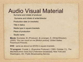 Audio Visual MaterialSurname and initials of producer.      Surname and initials of writer/directorProduction date (in brackets)Title in italicsMedia type in square bracketsPlace of productionStudio nameMovie: Scorsese, M. (Producer), & Lonergan, K. (Writer/Director). (2000). You can count on me [Motion picture]. United States: Paramount Pictures.DVD:  same as above but [DVD] in square bracketsTV program: Crystal, L. (Executive Producer). (1993, October 11). The MacNeil/Lehrer news hour [Television broadcast]. New York and Washington, DC: Public Broadcasting Service.