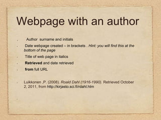 Webpage with an author .        Author  surname and initials Date webpage created – in brackets .Hint: you will find this at the bottom of the page Title of web page in italics  Retrieved and date retrieved from full URL  Luikkonen ,P. (2008). Roald Dahl (1916-1990).Retrieved October 2, 2011, from http://kirjasto.sci.fi/rdahl.htm          