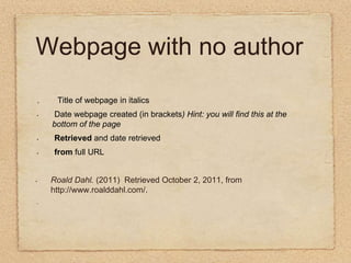 Webpage with no author .        Title of webpage in italics  Date webpage created (in brackets) Hint: you will find this at the   bottom of the page Retrieved and date retrieved from full URL  Roald Dahl. (2011)  Retrieved October 2, 2011, from http://www.roalddahl.com/.          