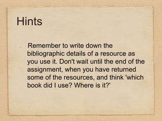 Hints:Remember to write down the bibliographic details of a resource as you use it. Don't wait until the end of the assignment, when you have returned some of the resources, and think 'which book did I use? Where is it?'   