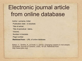 Electronic journal article from online databaseAuthor  surname, Initial Publication date - in brackets  Title of article',  Title of periodical - italics,  Volume,  Number in brackets  Page number.Retrieved from – URL of online databaseBaker, V., Smiths, K., & Dodd, Y. (2010). Changing careers in mid stream. Australian Journal of Careers, 23(4), 19–25. Retrieved from http://www.jstor.org/    