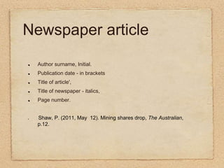 Newspaper articleAuthor surname, Initial.Publication date - in brackets Title of article', Title of newspaper - italics, Page number. Shaw, P. (2011, May  12). Mining shares drop, The Australian, p.12.  
