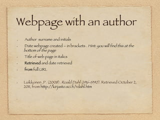 Webpage with an author
 


.    Author surname and initials
•     Date webpage created – in brackets . Hint: you will find this at the
     bottom of the page
•     Title of web page in italics 
•     Retrieved and date retrieved
•     from full URL  


•    Luikkonen ,P. (2008). Roald Dahl (1916-1990). Retrieved October 2,
     2011, from http://kirjasto.sci.fi/rdahl.htm


• 




• 
 