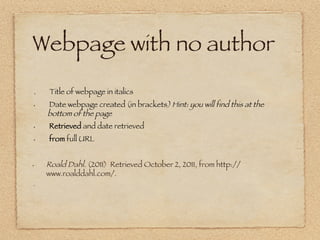 Webpage with no author
  


 .    Title of webpage in italics 
 •     Date webpage created (in brackets) Hint: you will find this at the
      bottom of the page
 •     Retrieved and date retrieved
 •     from full URL  


•     Roald Dahl. (2011)  Retrieved October 2, 2011, from http://
      www.roalddahl.com/.
 • 




 • 
 