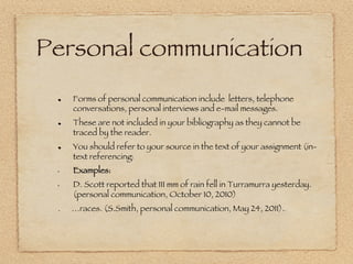 Personal communication
 !     Forms of personal communication include letters, telephone
       conversations, personal interviews and e-mail messages. 
 !     These are not included in your bibliography as they cannot be
       traced by the reader.
 !     You should refer to your source in the text of your assignment (in-
       text referencing).
 •     Examples:  
 •     D. Scott reported that 111 mm of rain fell in Turramurra yesterday.
       (personal communication, October 10, 2010) 
 .     …races. (S.Smith, personal communication, May 24, 2011)... 
 