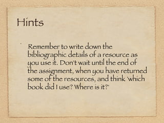 Hints
!     Remember to write down the
      :



      bibliographic details of a resource as
      you use it. Don't wait until the end of
      the assignment, when you have returned
      some of the resources, and think 'which
      book did I use? Where is it?' 
 