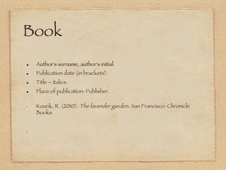 Book
!     Author's surname, author's initial.
!     Publication date (in brackets).
!     Title – italics.
!     Place of publication: Publisher.

•     Kourik, R. (2010). The lavender garden. San Francisco: Chronicle
      Books


• 
 