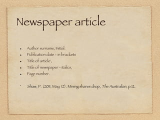 Newspaper article

!     Author surname, Initial.
!     Publication date - in brackets 
!     Title of article', 
!     Title of newspaper - italics, 
!     Page number. 


!     Shaw, P. (2011, May 12). Mining shares drop, The Australian, p.12.  
 