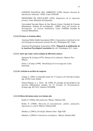 13

       •   CONSEJO NACIONAL DEL AMBIENTE. (1999). Sistema Nacional de
           Información Ambiental SINIA. Lima: CONAM.

       •   MINISTERIO DE EDUCACIÓN (1999). Diagnóstico de la educación
           peruana. Lima: Ministerio de Educación.

       •   Universidad Nacional Mayor de San Marcos (Lima). Facultad de Ciencias
           Matemáticas. Instituto de investigación. (2000). Notas del Instituto de
           Investigación en ciencias matemáticas. Lima: UNMSM, Facultad de
           Ciencias Matemáticas.

1.2.1.8. El autor es el mismo editor

       •   American Public Health Association (2001). Compendium of methods for the
           microbiological examination of foods (4a. ed.). Washington, DC: Autor.

       •   American Psychological Association (1994). Manual de la publicaciòn de
           la American Psycological Association (4a. ed.). Washington, D.C.:Autor.

1.2.1.9. Autor que reúne varios trabajos de diferentes autores

       •   Jamieson, M. (Comp.) (1975). Manejo de los alimentos. México: Pax-
           México.

       •   Flores, J. (Comp.) (1998). Metodología de la investigación. Lima:
           Horizonte.

1.2.1.10. Artículo en un libro de congreso

       •   Campo, C. (2001). La filosofía actual. En V Congreso de Folosofía (Comp.)
           (pp. 45-60). Lima: Sullull.

       •   Gómez-Pantoja, A. y Perez , M. (1998). El concepto de privacidad en los
           servicios bibliotecarios actuales. En VI Jornadas de Documentación.
           (Comp.) (pp. 407-412). Valencia: FESABIB.



1.2.1.11.Obras del mismo autor en el mismo año

       •   Kotler, P. (1966a). Mercadotecnia. México: McGraw Hill.

       •   Kotler, P. (1966b). Dirección de mercadotecnia: análisis, planeación,
           importancia y control. México: Prentice-Hall.

       •   Sánchez, J. (2001a). Sociología. Buenos Aires: Siglo XXI.

       •   Sánchez, J. (2001b). Comentarios sociológicos. México, Prentice-Hall.
 