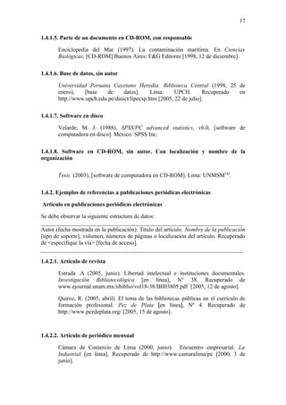 17

1.4.1.5. Parte de un documento en CD-ROM, con responsable

   •   Enciclopedia del Mar (1997). La contaminación marítima. En Ciencias
       Biològicas, [CD-ROM].Buenos Aires: F&G Editores [1998, 12 de diciembre].

1.4.1.6. Base de datos, sin autor

   •   Universidad Peruana Cayetano Heredia. Biblioteca Central (1998, 25 de
       enero),   [base     de     datos].     Lima:     UPCH.       Recuperado en
       http://www.upch.edu.pe/duiict/lipecsp.htm [2005, 22 de julio].

1.4.1.7. Software en disco

   •   Velarde, M. J. (1988). SPSS/PC advanced statistics, v6.0, [software de
       computadora en disco]. Mèxico: SPSS Inc.

1.4.1.8. Software en CD-ROM, sin autor. Con localización y nombre de la
organización

   •   Tesis (2003), [software de computadora en CD-ROM]. Lima: UNMSMTM.

1.4.2. Ejemplos de referencias a publicaciones periódicas electrónicas

Artículo en publicaciones periódicas electrónicas

Se debe observar la siguiente estructura de datos:
______________________________________________________________________
Autor (fecha mostrada en la publicación). Título del artículo. Nombre de la publicación
[tipo de soporte], volumen, números de páginas o localización del artículo. Recuperado
de <especifique la vía> [fecha de acceso].
______________________________________________________________________

1.4.2.1. Artículo de revista

   •   Estrada .A (2005, junio). Libertad intelectual e instituciones documentales.
       Investigación Bibliotecológica [en línea], N° 38. Recuperado de
       www.ejournal.unam.mx/iibiblio/vol18-38/IBI03805.pdf [2005, 12 de agosto].

   •   Quiroz, R. (2005, abril). El tema de las bibliotecas públicas en el currículo de
       formación profesional. Pez de Plata [en línea], Nº 4. Recuperado de
       http://www.pezdeplata.org/ [2005, 15 de agosto].



1.4.2.2. Artículo de periódico mensual

   •   Cámara de Comercio de Lima (2000, junio). Encuentro empresarial. La
       Industrial [en línea]. Recuperado de http://www.camaralima/pe [2000, 3 de
       junio].
 