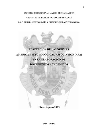 1

      UNIVERSIDAD NACIONAL MAYOR DE SAN MARCOS

        FACULTAD DE LETRAS Y CIENCIAS HUMANAS

 E.A.P. DE BIBLIOTECOLOGÍA Y CIENCIAS DE LA INFORMACIÓN




          ADAPTACIÓN DE LAS NORMAS

AMERICAN PSYCHOLOGICAL ASSOCIATION (APA)
             EN LA ELABORACIÓN DE
           DOCUMENTOS ACADÉMICOS




                  Lima, Agosto 2005




                      CONTENIDO
 