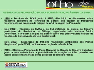 HISTÓRICO DA PROPOSIÇÃO DA APA BORORÉ-ITAIM, NO ÂMBITO DA SVMA: 1998  – Técnicos da SVMA junto à AMIB, dão início às discussões sobre trabalhos conjuntos na Península do Bororé, que acabam se traduzindo futuramente, na proposta de criação de APA na região da Península;  Nov 2002  – Técnicos da SVMA e da Subprefeitura da Capela do Socorro participam do Seminário da Billings, organizado pelo Instituto Sócio-Ambiental,  e indicam a região do Bororé como área passível para criação de Unidade de Conservação de Uso Sustentável; Nov. 2002  – Elaboração do trabalho “Subsídios Ambientais aos Planos Regionais”, pela SVMA, indicando a criação da referida APA; 2003  – Oficinas e Plenárias do Plano Regional da Capela do Socorro trabalham junto à comunidade local a possibilidade de criação da APA, questão que acaba sendo encaminhada como proposta do referido Plano; 