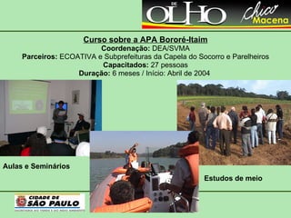 Curso sobre a APA Bororé-Itaim Coordenação:  DEA/SVMA Parceiros:  ECOATIVA e Subprefeituras da Capela do Socorro e Parelheiros Capacitados:  27 pessoas Duração:  6 meses / Início: Abril de 2004  Estudos de meio Aulas e Seminários 