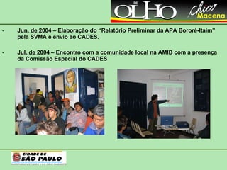 Jun. de 2004  – Elaboração do “Relatório Preliminar da APA Bororé-Itaim” pela SVMA e envio ao CADES. Jul. de 2004  – Encontro com a comunidade local na AMIB com a presença da Comissão Especial do CADES 