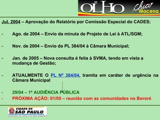 Jul. 2004  – Aprovação do Relatório por Comissão Especial do CADES; Ago. de 2004 – Envio da minuta de Projeto de Lei à ATL/SGM; Nov. de 2004 – Envio do PL 384/04 à Câmara Municipal; Jan. de 2005 – Nova consulta é feita à SVMA, tendo em vista a mudança de Gestão; ATUALMENTE O  PL Nº 384/04 , tramita em caráter de urgência na Câmara Municipal 29/04 – 1ª AUDIÊNCIA PÚBLICA PRÓXIMA AÇÃO: 01/05 – reunião com as comunidades no Bororé   