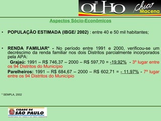 Aspectos Sócio-Econômicos POPULAÇÃO ESTIMADA (IBGE/ 2002)  : entre 40 e 50 mil habitantes; RENDA FAMILIAR* -  No período entre 1991 e 2000, verificou-se um decréscimo da renda familiar nos dois Distritos parcialmente incorporados pela APA: Grajaú:  1991 – R$ 746,37 – 2000 – R$ 597,70 =  -19,92%   -  3º lugar entre os 94 Distritos do Município Parelheiros:  1991 – R$ 684,67 – 2000 – R$ 602,71 =  - 11,97%  -  7º lugar entre os 94 Distritos do Município * SEMPLA, 2002 
