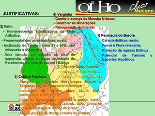 4) Varginha - Conter o avanço da Mancha Urbana; - Controlar as Minerações - Recuperação Ambiental 1) Península do Bororé - Caracterísiticas rurais; Fauna e Flora relevante; Proteção da represa Billings; Potencial de Turismo e Esportes Aquáticos. 3) Colônia Paulista: Abriga as cabeceiras dos braços Bororé e Taquacetuba do Reservatório Billings; Inclinação do Terreno entre 25 e 60%, inadequada à ocupação; Foco de povoamento de todo o antigo sertão santamarense - Colônia Alemã 1829, primeira colônia estrangeira oficial do Brasil; Abriga porção da Borda Externa da Cratera 2) Itaim: -  Remanescentes significativos de Mata Atlântica; - Preservação das características rurais; - Inclinação do Terreno entre 25 e 60%, não adequada à ocupação; - Área tampão em relação ao eixo de expansão urbana ao longo da estrada de Parelheiros e a área do Bororé / Billngs JUSTIFICATIVAS: 5) Chácara Santo Amaro: - Agricultura Relevante - Vázea do Ribeirão Bororé 