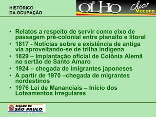 HISTÓRICO  DA OCUPAÇÃO Relatos a respeito de servir como eixo de passagem pré-colonial entre planalto e litoral 1817 - Notícias sobre a existência de antiga via aproveitando-se de trilha indígena 1829 – Implantação oficial de Colônia Alemã no sertão de Santo Amaro 1924 – chegada de imigrantes japoneses A partir de 1970 –chegada de migrantes nordestinos 1976 Lei de Mananciais – Início dos Loteamentos Irregulares 