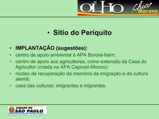 Sítio do Periquito IMPLANTAÇÃO (sugestões): centro de apoio ambiental à APA Bororé-Itaim; centro de apoio aos agricultores, como extensão da Casa do Agricultor (criada na APA Capivari-Monos); núcleo de recuperação da memória da imigração e da cultura alemã; casa das culturas: imigrantes e migrantes. 