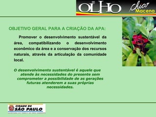 OBJETIVO GERAL PARA A CRIAÇÃO DA APA: Promover o desenvolvimento sustentável da área, compatibilizando o desenvolvimento econômico da área e a conservação dos recursos naturais, através da articulação da comunidade local. O desenvolvimento sustentável é aquele que atende às necessidades do presente sem comprometer a possibilidade de as gerações futuras atenderem a suas próprias necessidades. BRIMÉLIA 