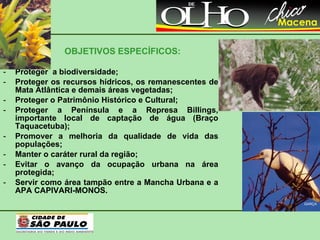 OBJETIVOS ESPECÍFICOS: Proteger  a biodiversidade; Proteger os recursos hídricos, os remanescentes de Mata Atlântica e demais áreas vegetadas; Proteger o Patrimônio Histórico e Cultural; Proteger a Península e a Represa Billings, importante local de captação de água (Braço Taquacetuba); Promover a melhoria da qualidade de vida das populações; Manter o caráter rural da região; Evitar o avanço da ocupação urbana na área protegida; Servir como área tampão entre a Mancha Urbana e a APA CAPIVARI-MONOS. BROMÉLIA GARÇA BUGIO 