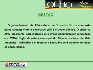 GESTÃO O gerenciamento da APA cabe a um   Conselho Gestor   composto paritariamente entre a sociedade civil e o poder público. O chefe da APA (presidente) será indicado pelo Órgão Administrador da Unidade – a SVMA, órgão da esfera municipal do Sistema Nacional de Meio Ambiente – SISNAMA e o Secretário Executivo será eleito entre todos os conselheiros. 